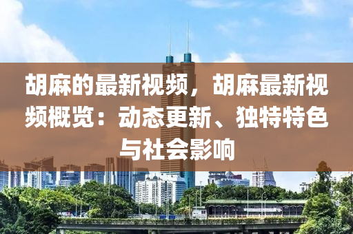 胡麻的最新視頻，胡麻最新視頻概覽：動(dòng)態(tài)更新、獨(dú)特特色與社會(huì)影響