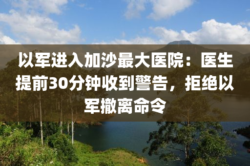 以軍進入加沙最大醫(yī)院：醫(yī)生提前30分鐘收到警告，拒絕以軍撤離命令