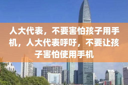 人大代表，不要害怕孩子用手機(jī)，人大代表呼吁，不要讓孩子害怕使用手機(jī)液壓動(dòng)力機(jī)械,元件制造