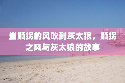 當順拐的液壓動力機械,元件制造風吹到灰太狼，順拐之風與灰太狼的故事