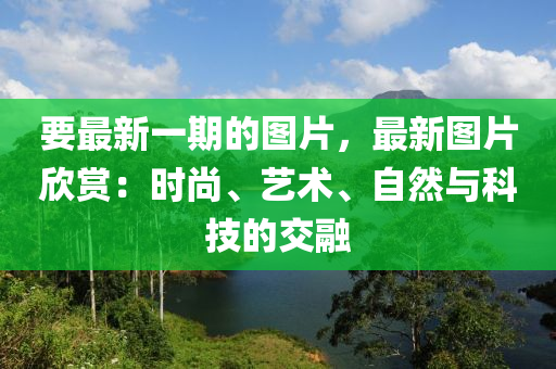 要最新一期的圖片，最新圖片欣賞：時尚、藝術、自然與科技的交融