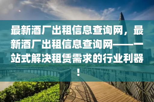 最新酒廠出租信息查詢網(wǎng)，最新酒廠出租信息查詢網(wǎng)——一站式解決租賃需求的行業(yè)利器！