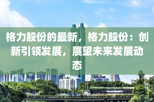 格力股份的最新，格力股份：創(chuàng)新引領發(fā)展，展望未來發(fā)展動態(tài)