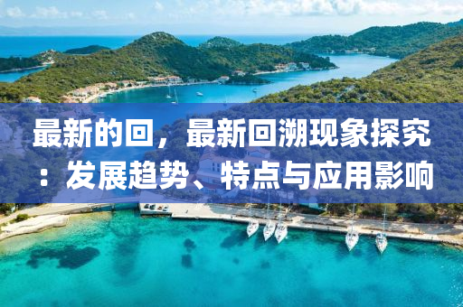 最新的回，最新回溯現(xiàn)象探究：發(fā)展趨勢、特點(diǎn)與應(yīng)用影響