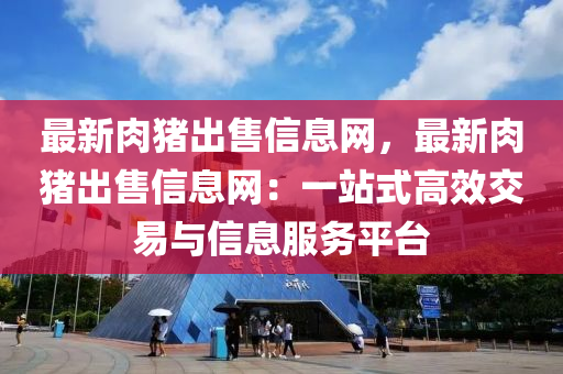 最新肉豬出售信息網(wǎng)，最新肉豬出售信息網(wǎng)：一站式高效交易與信息服務(wù)平臺(tái)