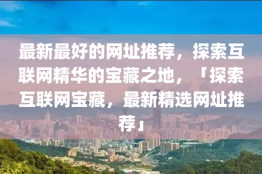 最新最好的網(wǎng)址推薦，探索互聯(lián)網(wǎng)精華的寶藏之地，「探索互聯(lián)網(wǎng)寶藏，最新精選網(wǎng)址推薦」