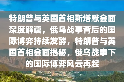 特朗普與英國首相斯塔默會面深度解讀，俄烏戰(zhàn)事背后的國際博弈持續(xù)發(fā)酵，特朗普與英國首相會面揭秘，俄烏戰(zhàn)事下的國際博弈風(fēng)云再起液壓動力機械,元件制造