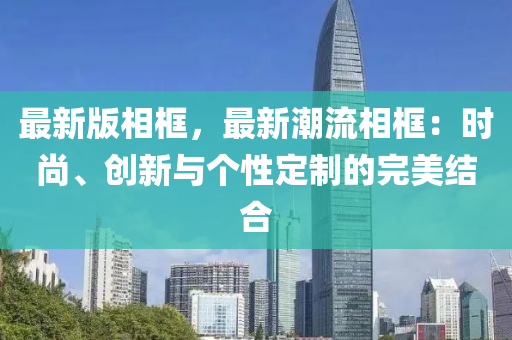 最新版相框，最新潮流相框：時(shí)尚、創(chuàng)新與個(gè)性定制的完美結(jié)合