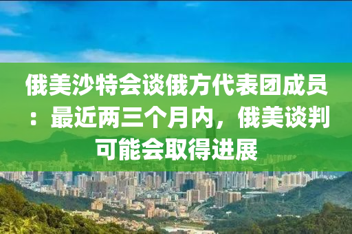 俄美沙特會談俄方代表團成員：最近兩三個月內，俄美談判可能會取得進展