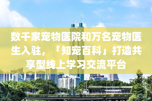 數(shù)千家寵物醫(yī)院和萬名寵物醫(yī)生入駐，「知寵百科」打造共享型線上學習交流平臺