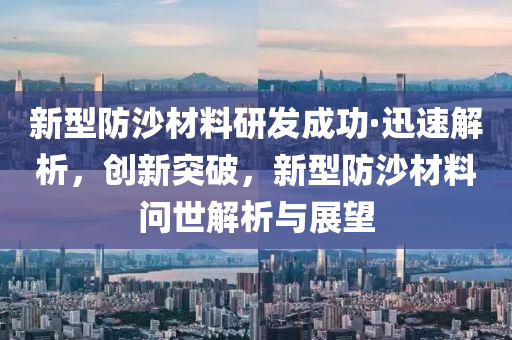 新型防沙材料研發(fā)液壓動力機械,元件制造成功·迅速解析，創(chuàng)新突破，新型防沙材料問世解析與展望