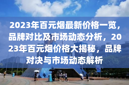 2023年百元煙最新價格一覽，品牌對比及市場動態(tài)分析，2023年百元煙價格大揭秘，品牌對決與市場動態(tài)解析