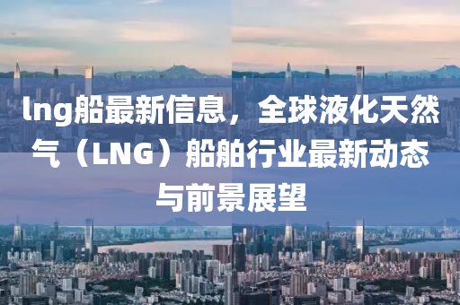 lng船最新信息，全球液化天然氣（LNG）船舶行業(yè)最新動態(tài)與前景展望