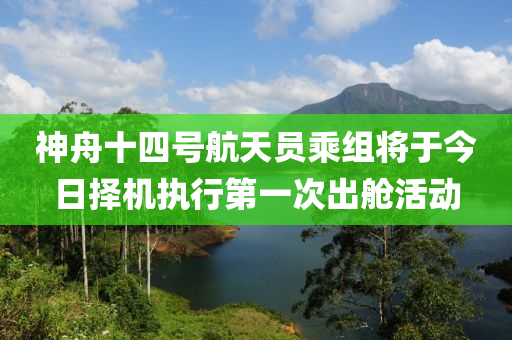 神舟十四號航天員乘組將于今日擇機執(zhí)行第一次出艙活動