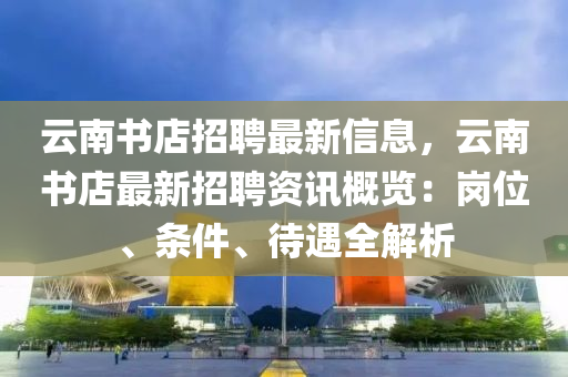 云南書店招聘最新信息，云南書店最新招聘資訊概覽：崗位、條件、待遇全解析