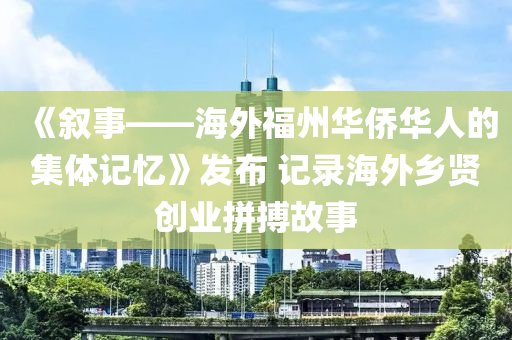 《敘事——海外福州華僑華人的集體記憶》發(fā)布 記錄海外鄉(xiāng)賢創(chuàng)業(yè)拼搏故事