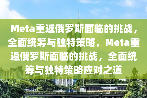 Meta重返俄羅斯面臨的挑戰(zhàn)，全面統(tǒng)籌與獨(dú)特策略，Meta重返俄羅斯面臨的挑戰(zhàn)，全面統(tǒng)籌與獨(dú)特策略應(yīng)對(duì)之道液壓動(dòng)力機(jī)械,元件制造