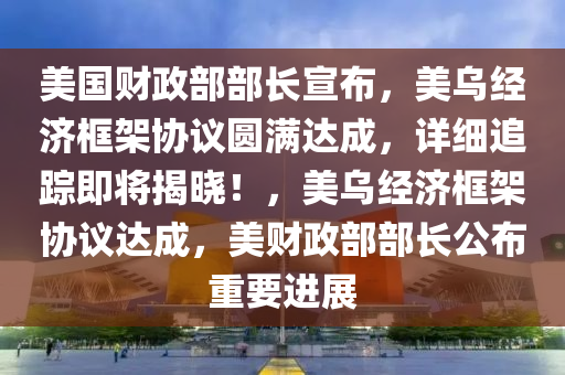 美國財政部液壓動力機械,元件制造部長宣布，美烏經(jīng)濟(jì)框架協(xié)議圓滿達(dá)成，詳細(xì)追蹤即將揭曉！，美烏經(jīng)濟(jì)框架協(xié)議達(dá)成，美財政部部長公布重要進(jìn)展