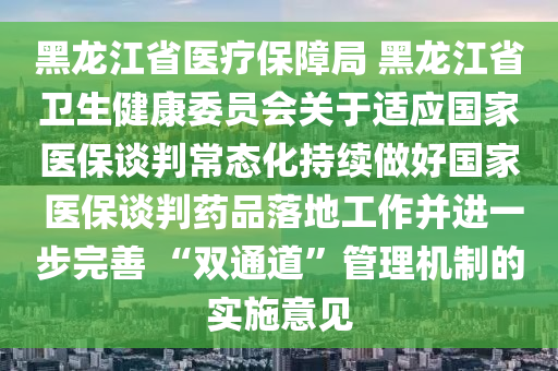 黑龍江省醫(yī)療保障局 黑龍江省衛(wèi)生健康委員會(huì)關(guān)于適應(yīng)國(guó)家醫(yī)保談判常態(tài)化持續(xù)做好國(guó)家 醫(yī)保談判藥品落地工作并進(jìn)一步完善 “雙通道”管理機(jī)制的實(shí)施意見(jiàn)