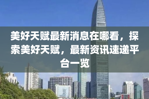 美好天賦最新消息在哪看，探索美好天賦，最新資訊速遞平臺一液壓動力機(jī)械,元件制造覽