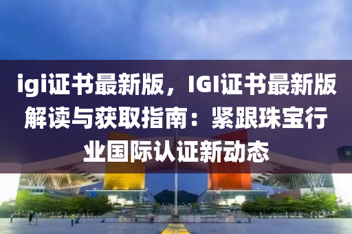 igi證書最新版，IGI證書最新版解讀與獲取指南：緊跟珠寶行業(yè)國際認證新動態(tài)