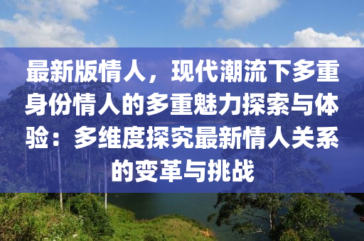 最新版情人，現(xiàn)代潮流下多重身份情人的多重魅力探索與體驗：多維度探究最新情人關系的變革與挑戰(zhàn)