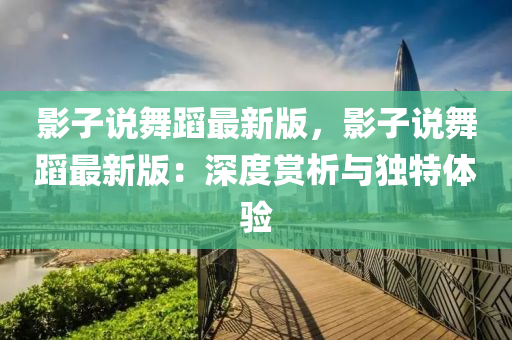 影子說(shuō)舞蹈最新版，影子說(shuō)舞蹈最新版：深度賞析與獨(dú)特體驗(yàn)