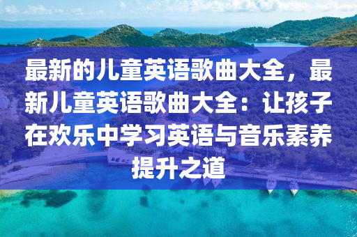 最新的兒童英語歌曲大全，最新兒童英語歌曲大全：讓孩子在歡樂中學習英語與音樂素養(yǎng)提升之道