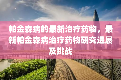 帕金森病的最新治療藥物，最新帕金森病治療藥物研究進展及挑戰(zhàn)