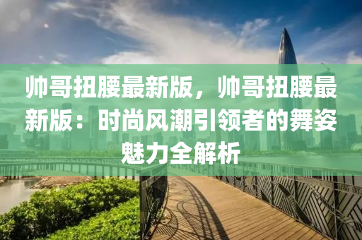 帥哥扭腰最新版，帥哥扭腰最新版：時尚風潮引領者的舞姿魅力全解析