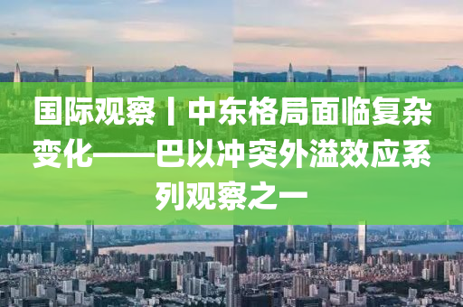 國際觀察丨中東格局面臨復雜變化——巴以沖突外溢效應系列觀察之一