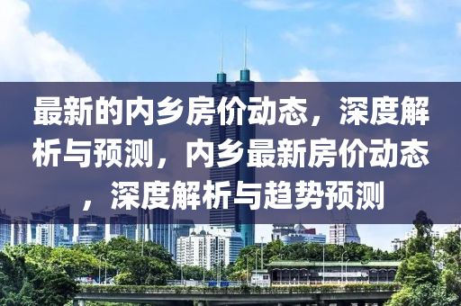 最新的內(nèi)鄉(xiāng)房?jī)r(jià)動(dòng)態(tài)，深度解析與預(yù)測(cè)，內(nèi)鄉(xiāng)最新房?jī)r(jià)動(dòng)態(tài)，深度解析與趨勢(shì)預(yù)測(cè)