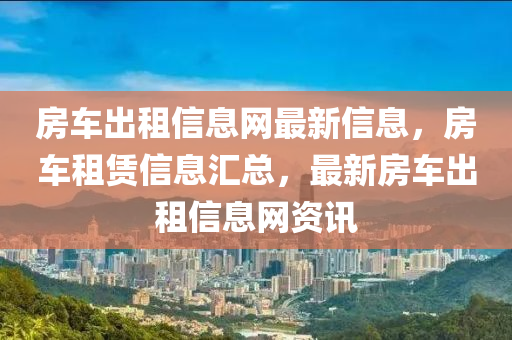 房車出租信息網(wǎng)最新信息，房車租賃信息匯總，最新房車出租信息網(wǎng)資訊