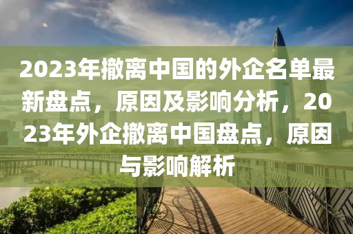 2023年撤離中國的外企名單最新盤點，原因及影響分析，2023年外企撤離中國盤點，原因與影響解析