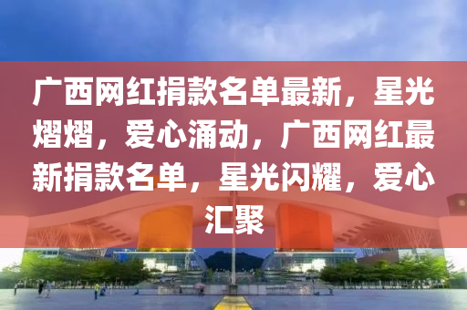 廣西網(wǎng)紅捐款名單最新，星光熠熠，愛心涌動，廣西網(wǎng)紅最新捐款名單，星光閃耀，愛心匯聚