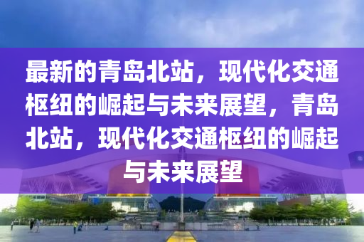 最新的青島北站，現(xiàn)代化交通樞紐的崛起與未來(lái)展望，青島北站，現(xiàn)代化交通樞紐的崛起與未來(lái)展望