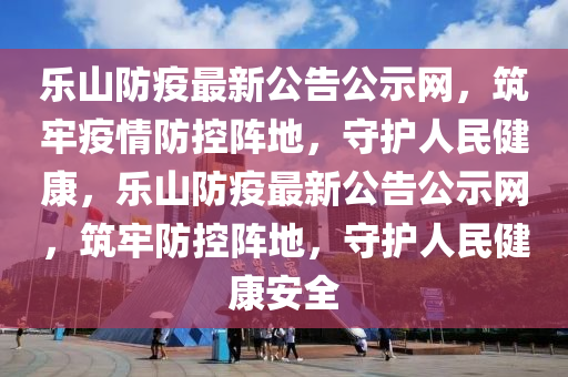 樂(lè)山防疫最新公告公示網(wǎng)，筑牢疫情防控陣地，守護(hù)人民健康，樂(lè)山防疫最新公告公示網(wǎng)，筑牢防控陣地，守護(hù)人民健康安全