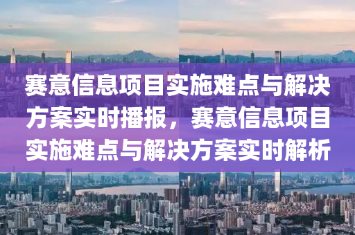 賽意信息項目實施難點與解決方案實時播報，賽意信息項目實施難點與解決方案實時解析液壓動力機械,元件制造