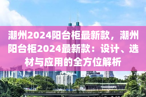 潮州2024陽(yáng)臺(tái)柜最新款，潮州陽(yáng)臺(tái)柜2024最新款：設(shè)計(jì)、選材與應(yīng)用的全方位解析液壓動(dòng)力機(jī)械,元件制造