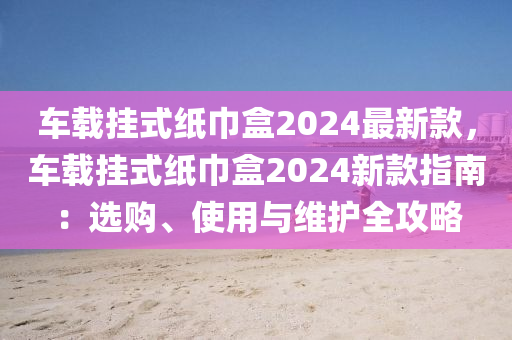 車(chē)載掛式紙巾盒2024最新款，車(chē)載掛式紙巾盒2024新款指南：選購(gòu)、使用與維護(hù)全攻略液壓動(dòng)力機(jī)械,元件制造