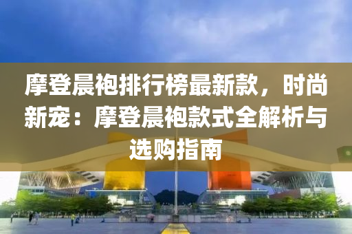 摩登晨袍排行榜最新款，時尚新寵：摩登晨袍款式全解析與選購指南液壓動力機械,元件制造