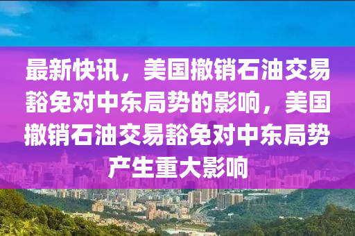 最新快訊，美國撤銷液壓動力機械,元件制造石油交易豁免對中東局勢的影響，美國撤銷石油交易豁免對中東局勢產(chǎn)生重大影響