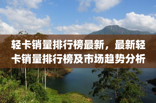 輕卡銷量排行榜最新，最新輕卡銷量排行榜及市場趨勢分析液壓動力機械,元件制造