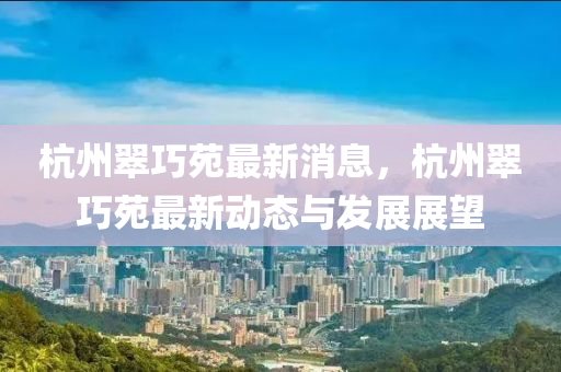 液壓動力機(jī)械,元件制造杭州翠巧苑最新消息，杭州翠巧苑最新動態(tài)與發(fā)展展望