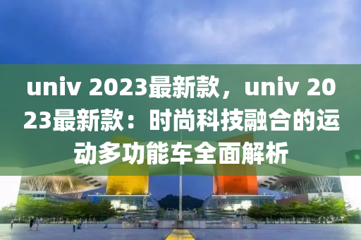 univ 2023最新款，univ 2023最新款：時尚科技融合的運(yùn)動多功能車全面解析液壓動力機(jī)械,元件制造