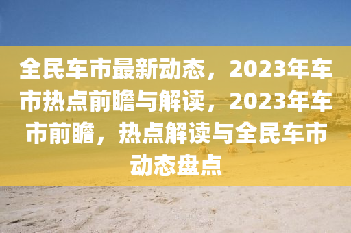 全民車(chē)市最新動(dòng)態(tài)，2023年車(chē)市熱點(diǎn)前瞻與解讀，2023年車(chē)市前瞻，熱點(diǎn)解讀與全民車(chē)市動(dòng)態(tài)盤(pán)點(diǎn)