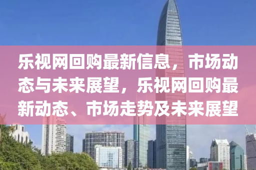 樂視網回購最新信息，市場動態(tài)與未來展望，樂視網回購最新動態(tài)、市場走勢及未來展望