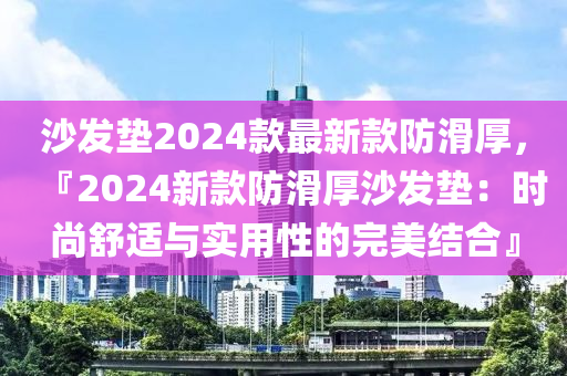 沙發(fā)墊2024款最新款防滑厚，『2024新款防滑厚沙發(fā)墊：時(shí)尚舒適與實(shí)用性的完美結(jié)合』