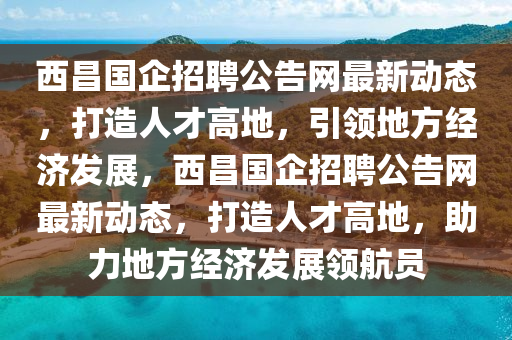 西昌國企招聘公告網(wǎng)最新動態(tài)，打造人才高地，引領(lǐng)地方經(jīng)濟發(fā)展，西昌國企招聘公告網(wǎng)最新動態(tài)，打造人才高地，助力地方經(jīng)濟發(fā)展領(lǐng)航員