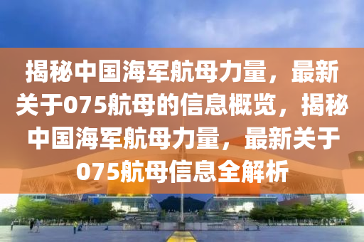 揭秘中國(guó)海軍航母力量，最新關(guān)于075航母的信息概覽，揭秘中國(guó)海軍航母力量，最新關(guān)于075航母信息全解析